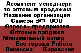 Ассистент менеджера по оптовым продажам › Название организации ­ Самсон ВФ, ООО › Отрасль предприятия ­ Оптовые продажи › Минимальный оклад ­ 14 000 - Все города Работа » Вакансии   . Кировская обл.,Соломинцы д.